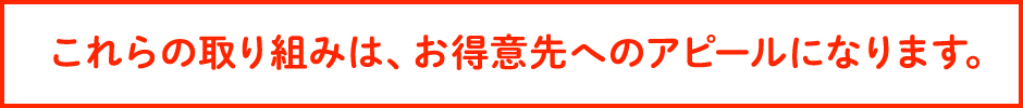 これらの取り組みは、お得意先へのアピールになります。