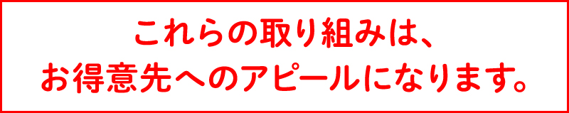 これらの取り組みは、お得意先へのアピールになります。