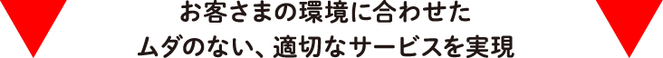 お客さまの環境に合わせたムダのない、適切なサービスを実現
